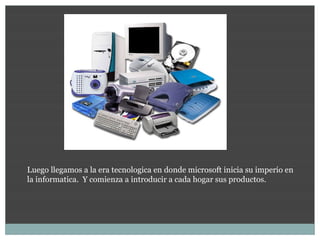 Luego llegamos a la era tecnologica en donde microsoft inicia su imperio en
la informatica. Y comienza a introducir a cada hogar sus productos.
 