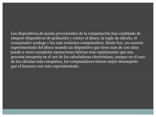 Los dispositivos de ayuda provenientes de la computación han cambiado de
simpres dispositivos de grabación y conteo al ábaco, la regla de cálculo, el
computador analogo y los más recientes computadora. Hasta hoy, un usuario
experimentado del ábaco usando un dispositivo que tiene más de 100 años
puede a veces completar operaciones básicas más rapidamente que una
persona inexperta en el uso de las calculadoras electrónicas, aunque en el caso
de los cálculas más completos, los computadores tienen mejor desempeño
que el humano con más experimentado.
 