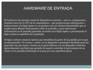 HARDWARE DE ENTRADA

El hardware de entrada consta de dispositivos externos —esto es, componentes
situados fuera de la CPU de la computadora— que proporcionan información e
instrucciones. Un lápiz óptico es un puntero con un extremo fotosensible que se
emplea para dibujar directamente sobre la pantalla, o para seleccionar
información en la pantalla pulsando un botón en el lápiz óptico o presionando el
lápiz contra la superficie de la pantalla.

El lápiz contiene sensores ópticos que identifican la parte de la pantalla por la que
se está pasando. Un mouse, o ratón, es un dispositivo apuntador diseñado para ser
agarrado con una mano. Cuenta en su parte inferior con un dispositivo detector
(generalmente una bola) que permite al usuario controlar el movimiento de un
cursor en la pantalla deslizando el mouse por una superficie plana
 