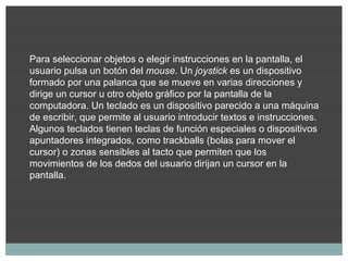 Para seleccionar objetos o elegir instrucciones en la pantalla, el
usuario pulsa un botón del mouse. Un joystick es un dispositivo
formado por una palanca que se mueve en varias direcciones y
dirige un cursor u otro objeto gráfico por la pantalla de la
computadora. Un teclado es un dispositivo parecido a una máquina
de escribir, que permite al usuario introducir textos e instrucciones.
Algunos teclados tienen teclas de función especiales o dispositivos
apuntadores integrados, como trackballs (bolas para mover el
cursor) o zonas sensibles al tacto que permiten que los
movimientos de los dedos del usuario dirijan un cursor en la
pantalla.
 