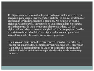 Un digitalizador óptico emplea dispositivos fotosensibles para convertir
imágenes (por ejemplo, una fotografía o un texto) en señales electrónicas
que puedan ser manipuladas por la máquina. Por ejemplo, es posible
digitalizar una fotografía, introducirla en una computadora e integrarla
en un documento de texto creado en dicha computadora. Los dos
digitalizadores más comunes son el digitalizador de campo plano (similar
a una fotocopiadora de oficina) y el digitalizador manual, que se pasa
manualmente sobre la imagen que se quiere procesar.

Un micrófono es un dispositivo para convertir sonidos en señales que
puedan ser almacenadas, manipuladas y reproducidas por el ordenador.
Un módulo de reconocimiento de voz es un dispositivo que convierte
palabras habladas en información que el ordenador puede reconocer y
procesar.
 