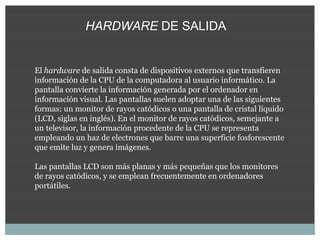 HARDWARE DE SALIDA


El hardware de salida consta de dispositivos externos que transfieren
información de la CPU de la computadora al usuario informático. La
pantalla convierte la información generada por el ordenador en
información visual. Las pantallas suelen adoptar una de las siguientes
formas: un monitor de rayos catódicos o una pantalla de cristal líquido
(LCD, siglas en inglés). En el monitor de rayos catódicos, semejante a
un televisor, la información procedente de la CPU se representa
empleando un haz de electrones que barre una superficie fosforescente
que emite luz y genera imágenes.

Las pantallas LCD son más planas y más pequeñas que los monitores
de rayos catódicos, y se emplean frecuentemente en ordenadores
portátiles.
 
