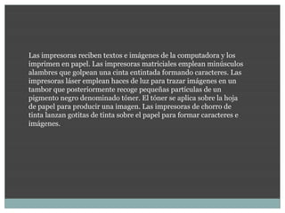 Las impresoras reciben textos e imágenes de la computadora y los
imprimen en papel. Las impresoras matriciales emplean minúsculos
alambres que golpean una cinta entintada formando caracteres. Las
impresoras láser emplean haces de luz para trazar imágenes en un
tambor que posteriormente recoge pequeñas partículas de un
pigmento negro denominado tóner. El tóner se aplica sobre la hoja
de papel para producir una imagen. Las impresoras de chorro de
tinta lanzan gotitas de tinta sobre el papel para formar caracteres e
imágenes.
 
