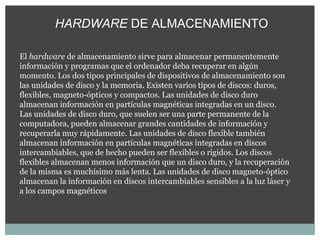 HARDWARE DE ALMACENAMIENTO

El hardware de almacenamiento sirve para almacenar permanentemente
información y programas que el ordenador deba recuperar en algún
momento. Los dos tipos principales de dispositivos de almacenamiento son
las unidades de disco y la memoria. Existen varios tipos de discos: duros,
flexibles, magneto-ópticos y compactos. Las unidades de disco duro
almacenan información en partículas magnéticas integradas en un disco.
Las unidades de disco duro, que suelen ser una parte permanente de la
computadora, pueden almacenar grandes cantidades de información y
recuperarla muy rápidamente. Las unidades de disco flexible también
almacenan información en partículas magnéticas integradas en discos
intercambiables, que de hecho pueden ser flexibles o rígidos. Los discos
flexibles almacenan menos información que un disco duro, y la recuperación
de la misma es muchísimo más lenta. Las unidades de disco magneto-óptico
almacenan la información en discos intercambiables sensibles a la luz láser y
a los campos magnéticos
 