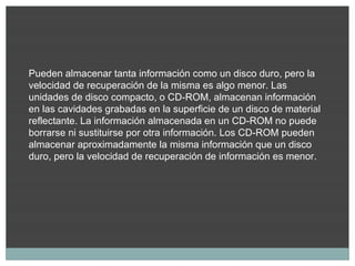 Pueden almacenar tanta información como un disco duro, pero la
velocidad de recuperación de la misma es algo menor. Las
unidades de disco compacto, o CD-ROM, almacenan información
en las cavidades grabadas en la superficie de un disco de material
reflectante. La información almacenada en un CD-ROM no puede
borrarse ni sustituirse por otra información. Los CD-ROM pueden
almacenar aproximadamente la misma información que un disco
duro, pero la velocidad de recuperación de información es menor.
 