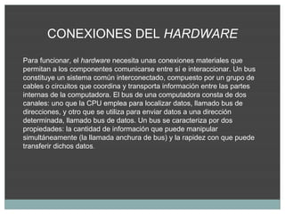 CONEXIONES DEL HARDWARE
Para funcionar, el hardware necesita unas conexiones materiales que
permitan a los componentes comunicarse entre sí e interaccionar. Un bus
constituye un sistema común interconectado, compuesto por un grupo de
cables o circuitos que coordina y transporta información entre las partes
internas de la computadora. El bus de una computadora consta de dos
canales: uno que la CPU emplea para localizar datos, llamado bus de
direcciones, y otro que se utiliza para enviar datos a una dirección
determinada, llamado bus de datos. Un bus se caracteriza por dos
propiedades: la cantidad de información que puede manipular
simultáneamente (la llamada anchura de bus) y la rapidez con que puede
transferir dichos datos.
 