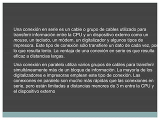 Una conexión en serie es un cable o grupo de cables utilizado para
transferir información entre la CPU y un dispositivo externo como un
mouse, un teclado, un módem, un digitalizador y algunos tipos de
impresora. Este tipo de conexión sólo transfiere un dato de cada vez, por
lo que resulta lento. La ventaja de una conexión en serie es que resulta
eficaz a distancias largas.
Una conexión en paralelo utiliza varios grupos de cables para transferir
simultáneamente más de un bloque de información. La mayoría de los
digitalizadores e impresoras emplean este tipo de conexión. Las
conexiones en paralelo son mucho más rápidas que las conexiones en
serie, pero están limitadas a distancias menores de 3 m entre la CPU y
el dispositivo externo
 