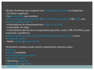 El típico hardware que compone una computadora personal es el siguiente:
• Su chasis o gabinete.
• La placa madre, que contiene:
--CPU, cooler, RAM, BIOS, buses (PCI, USB, HyperTransport, CSI, AGP, etc)
• Fuente de alimentación.
• Controladores de almacenamiento: IDE, SATA, SCSI.
• Controlador de video.
• Controladores del bus de la computadora (paralelo, serial, USB, FireWire), para
conectarla a periféricos.
• Almacenamiento: disco duro, CD-ROM, disquetera, ZIP driver y otros.
• Tarjeta de sonido.
• Redes: módem y tarjeta de red.

El hardware también puede incluir componentes externos como:
• Teclado.
• Mouse, trackballs.
• Joystick, gamepad, volante.
• Escáner, webcam.
• Micrófono, parlante.
• Monitor (LCD, o CRT).
• Impresora.
 