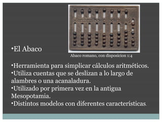 •El Abaco
                     Abaco romano, con disposicion 1:4

•Herramienta para simplicar cálculos aritméticos.
•Utiliza cuentas que se deslizan a lo largo de
alambres o una acanaladura.
•Utilizado por primera vez en la antigua
Mesopotamia.
•Distintos modelos con diferentes características.
 