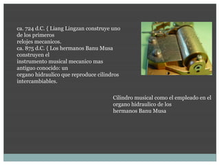 ca. 724 d.C. { Liang Lingzan construye uno
de los primeros
relojes mecanicos.
ca. 875 d.C. { Los hermanos Banu Musa
construyen el
instrumento musical mecanico mas
antiguo conocido: un
organo hidraulico que reproduce cilindros
intercambiables.

                                       Cilindro musical como el empleado en el
                                       organo hidraulico de los
                                       hermanos Banu Musa
 