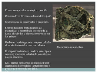 Primer computador analogico conocido.

Construido en Grecia alrededor del 125 a.C.

Se desconoce su constructor o proposito.

Se introduca una fecha usando las
manecillas, y mostraba la posicion de la
Luna, el Sol y los 5 planetas conocidos por
los griegos.

Usaba un modelo geocentrico para calcular
el movimiento de los cuerpos celestes.
                                              Mecanismo de anticitera
El dispositivo tambien predeca los eclipses
solares y mostraba la fecha de los antiguos
juegos olmpicos.

Es el primer dispositivo conocido en usar
engranajes diferenciales (anteriormente el
primer uso conocido era del S.
XVII).
 