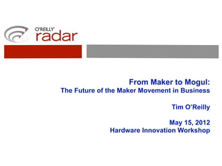 From Maker to Mogul:
The Future of the Maker Movement in Business

                                Tim O’Reilly

                               May 15, 2012
              Hardware Innovation Workshop
 
