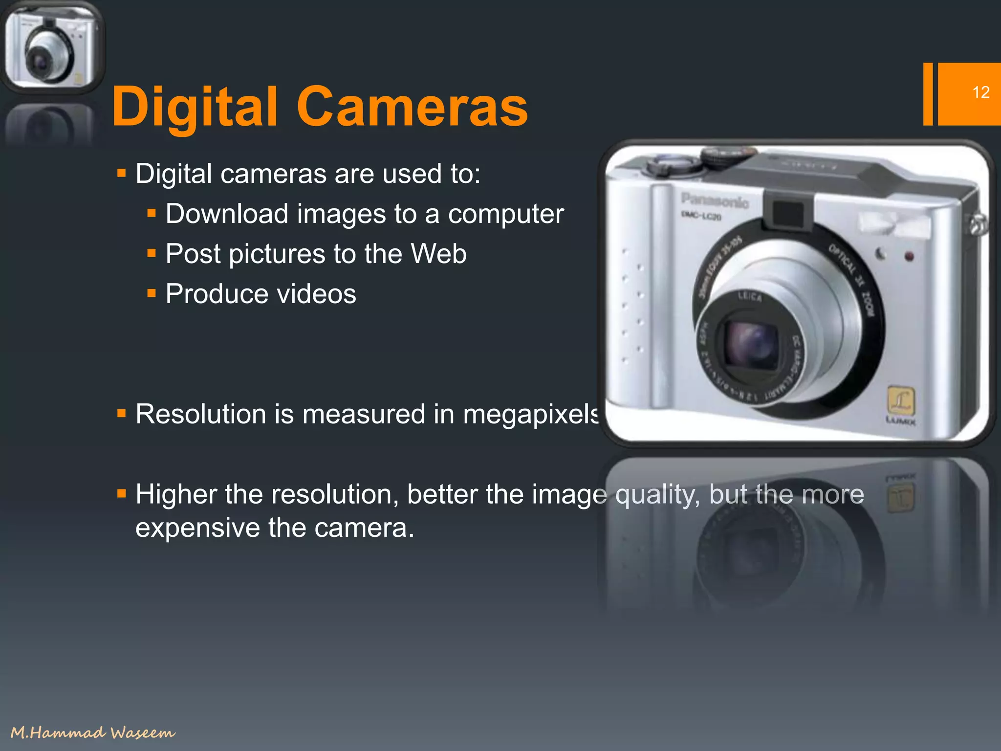 Digital Cameras
 Digital cameras are used to:
 Download images to a computer
 Post pictures to the Web
 Produce videos
 Resolution is measured in megapixels/
 Higher the resolution, better the image quality, but the more
expensive the camera.
12
M.Hammad Waseem
 