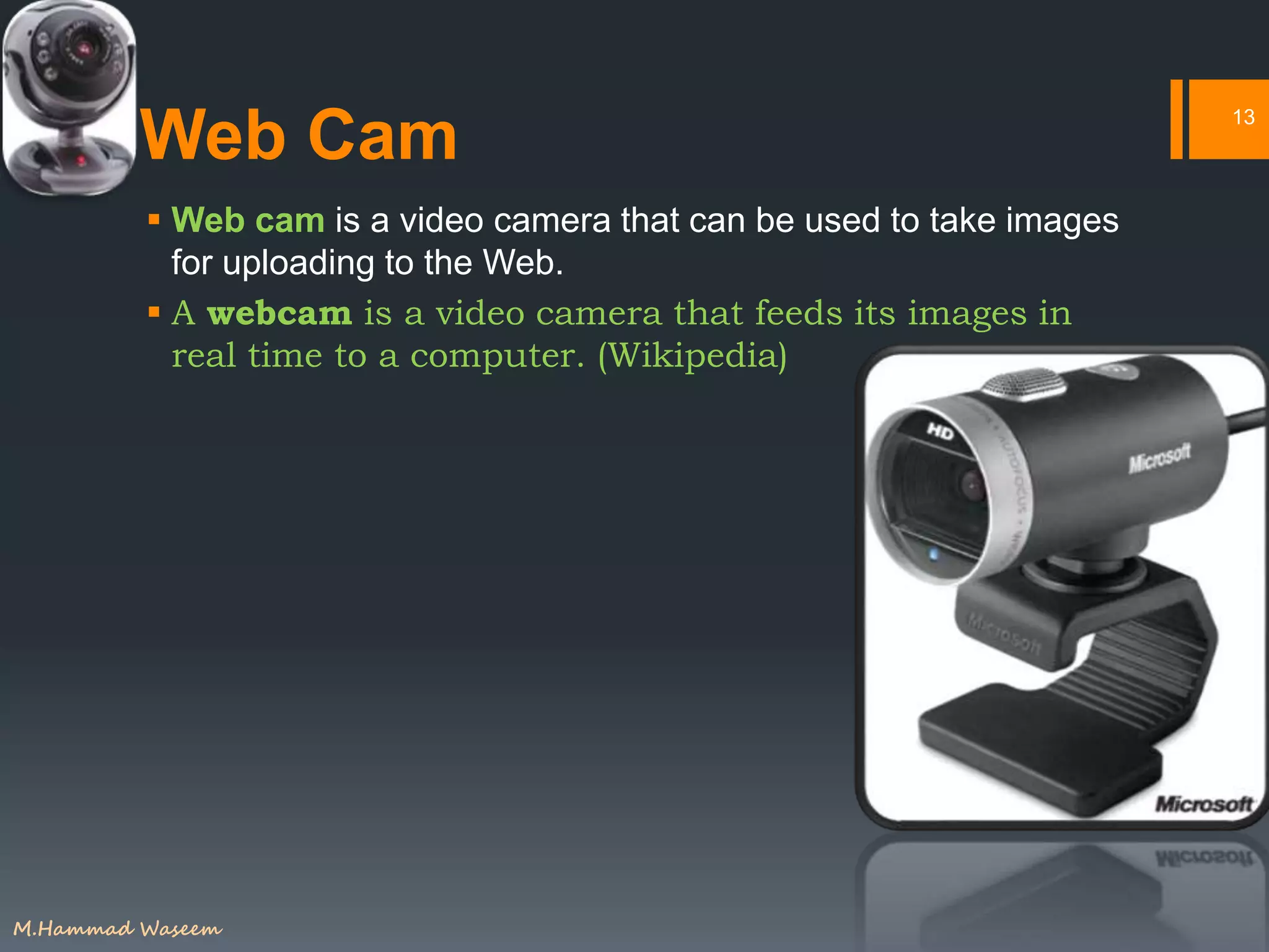 Web Cam
 Web cam is a video camera that can be used to take images
for uploading to the Web.
 A webcam is a video camera that feeds its images in
real time to a computer. (Wikipedia)
13
M.Hammad Waseem
 
