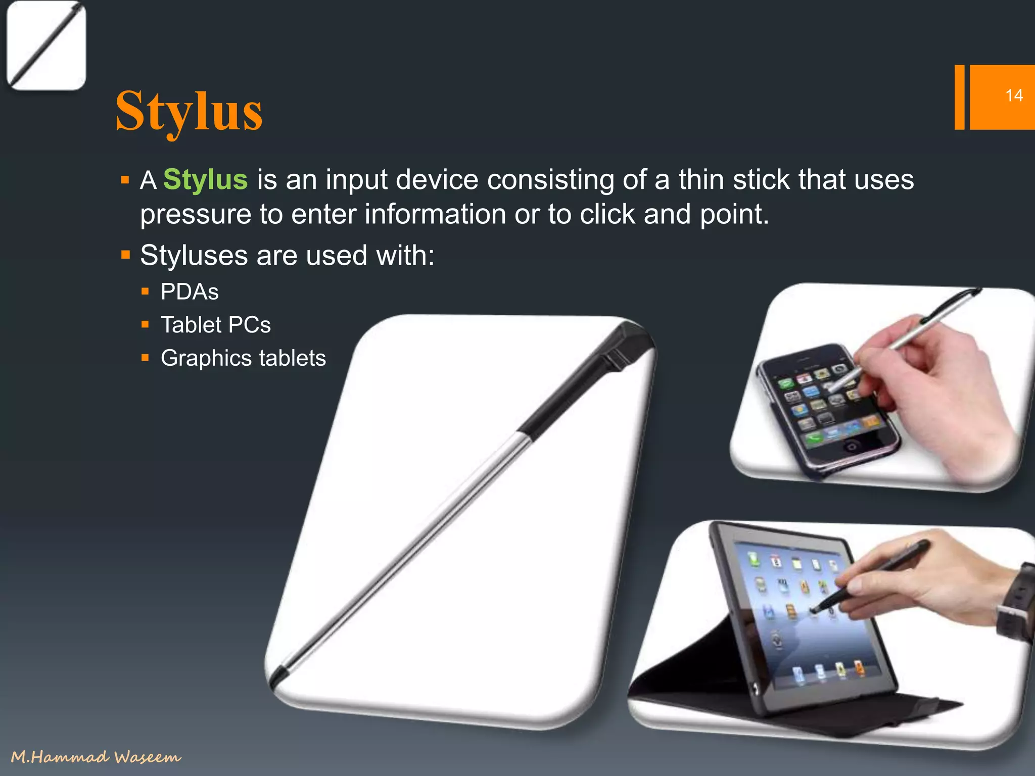 Stylus
 A Stylus is an input device consisting of a thin stick that uses
pressure to enter information or to click and point.
 Styluses are used with:
 PDAs
 Tablet PCs
 Graphics tablets
14
M.Hammad Waseem
 