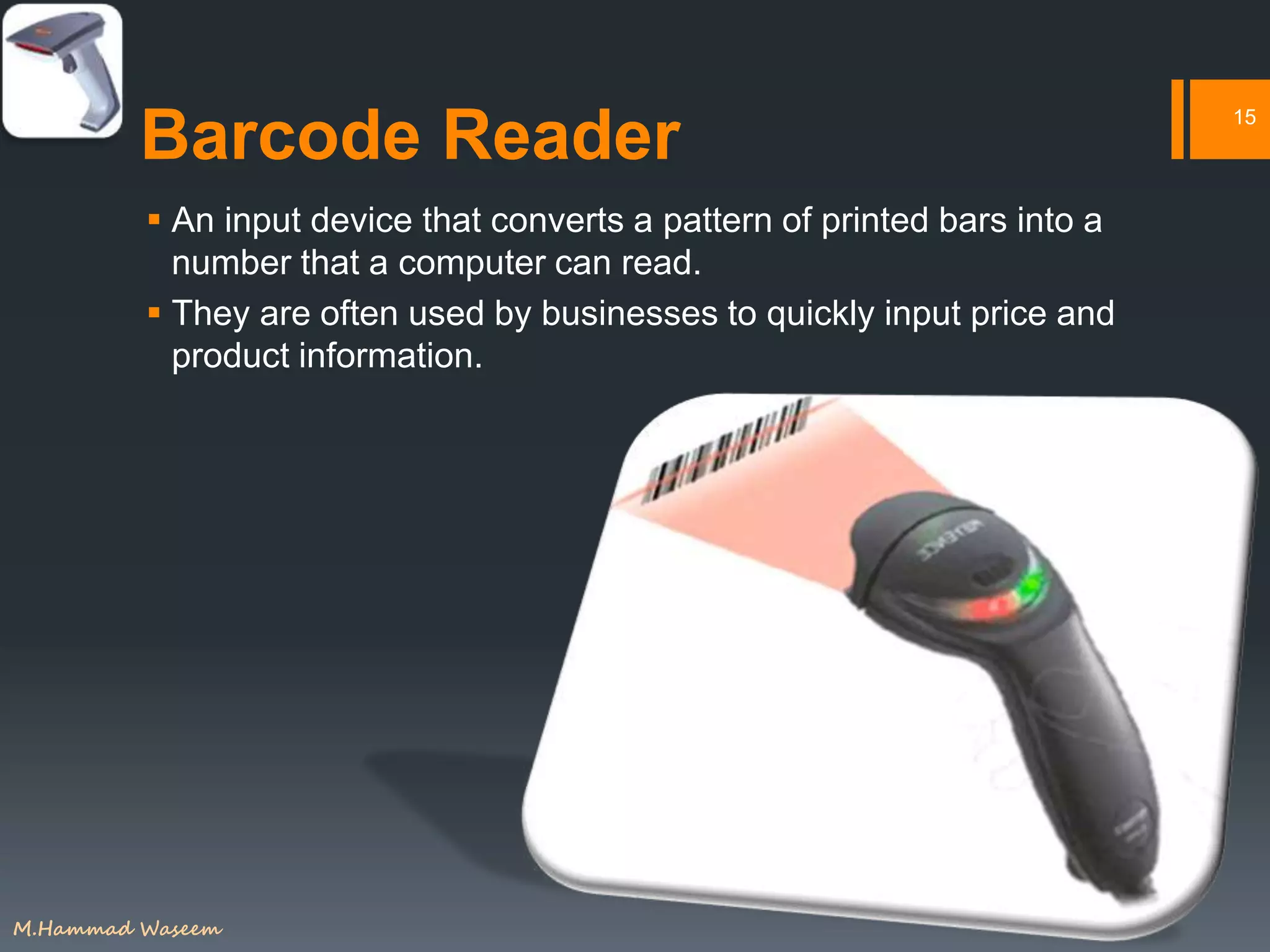 Barcode Reader
 An input device that converts a pattern of printed bars into a
number that a computer can read.
 They are often used by businesses to quickly input price and
product information.
15
M.Hammad Waseem
 