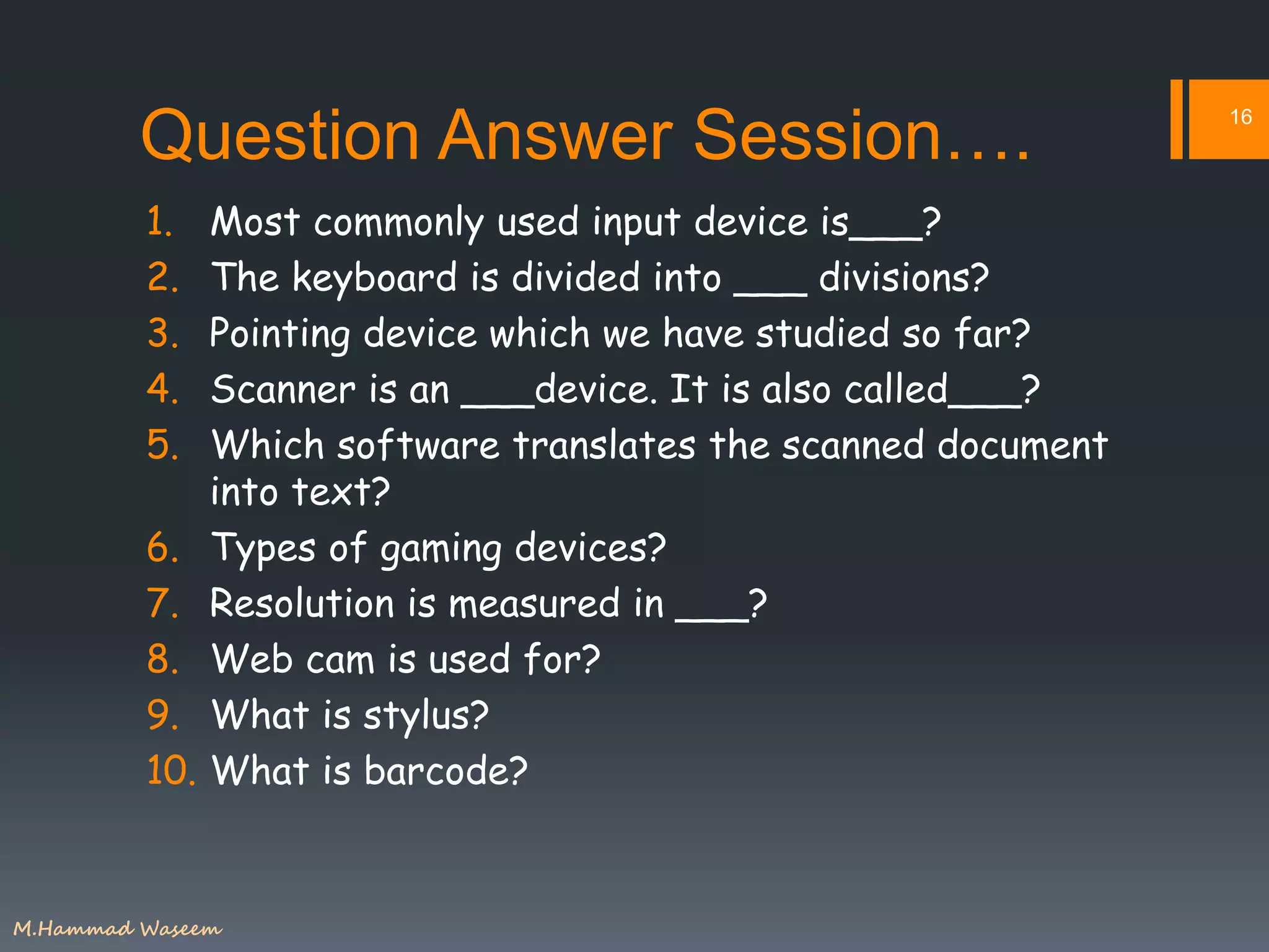 Question Answer Session….
1. Most commonly used input device is___?
2. The keyboard is divided into ___ divisions?
3. Pointing device which we have studied so far?
4. Scanner is an ___device. It is also called___?
5. Which software translates the scanned document
into text?
6. Types of gaming devices?
7. Resolution is measured in ___?
8. Web cam is used for?
9. What is stylus?
10. What is barcode?
16
M.Hammad Waseem
 