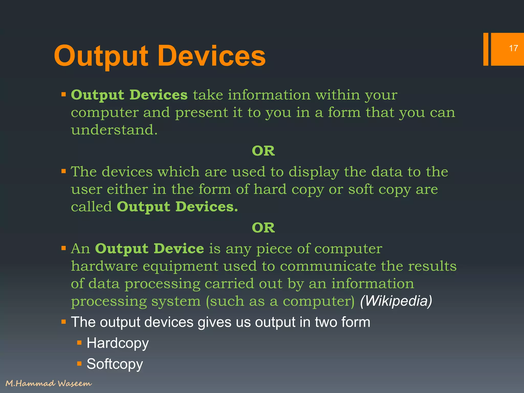 Output Devices
 Output Devices take information within your
computer and present it to you in a form that you can
understand.
OR
 The devices which are used to display the data to the
user either in the form of hard copy or soft copy are
called Output Devices.
OR
 An Output Device is any piece of computer
hardware equipment used to communicate the results
of data processing carried out by an information
processing system (such as a computer) (Wikipedia)
 The output devices gives us output in two form
 Hardcopy
 Softcopy
17
M.Hammad Waseem
 