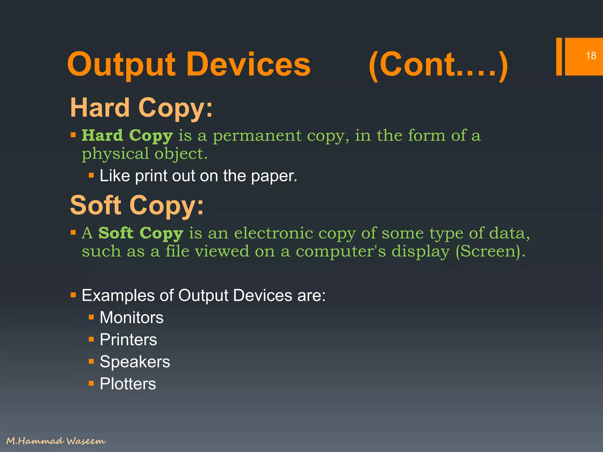 Output Devices (Cont.…)
Hard Copy:
 Hard Copy is a permanent copy, in the form of a
physical object.
 Like print out on the paper.
Soft Copy:
 A Soft Copy is an electronic copy of some type of data,
such as a file viewed on a computer's display (Screen).
 Examples of Output Devices are:
 Monitors
 Printers
 Speakers
 Plotters
18
M.Hammad Waseem
 