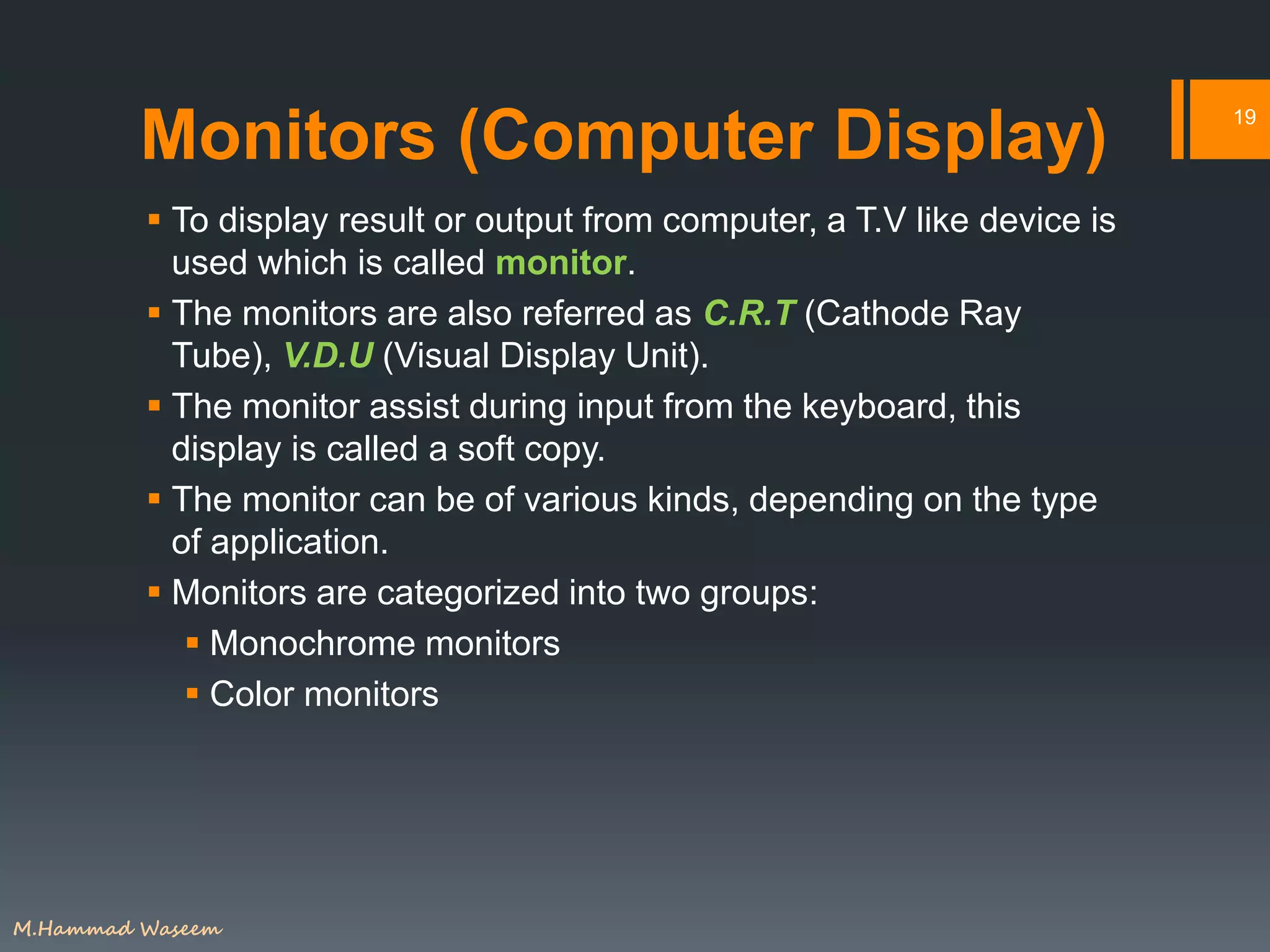 Monitors (Computer Display)
 To display result or output from computer, a T.V like device is
used which is called monitor.
 The monitors are also referred as C.R.T (Cathode Ray
Tube), V.D.U (Visual Display Unit).
 The monitor assist during input from the keyboard, this
display is called a soft copy.
 The monitor can be of various kinds, depending on the type
of application.
 Monitors are categorized into two groups:
 Monochrome monitors
 Color monitors
19
M.Hammad Waseem
 