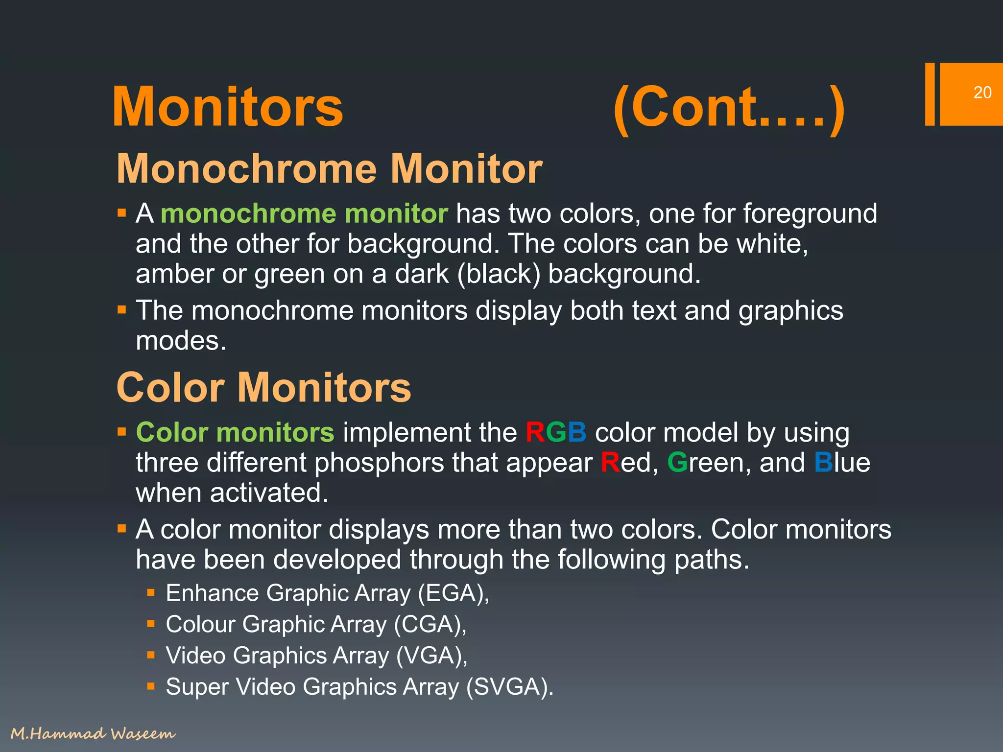 Monitors (Cont.…)
Monochrome Monitor
 A monochrome monitor has two colors, one for foreground
and the other for background. The colors can be white,
amber or green on a dark (black) background.
 The monochrome monitors display both text and graphics
modes.
Color Monitors
 Color monitors implement the RGB color model by using
three different phosphors that appear Red, Green, and Blue
when activated.
 A color monitor displays more than two colors. Color monitors
have been developed through the following paths.
 Enhance Graphic Array (EGA),
 Colour Graphic Array (CGA),
 Video Graphics Array (VGA),
 Super Video Graphics Array (SVGA).
20
M.Hammad Waseem
 