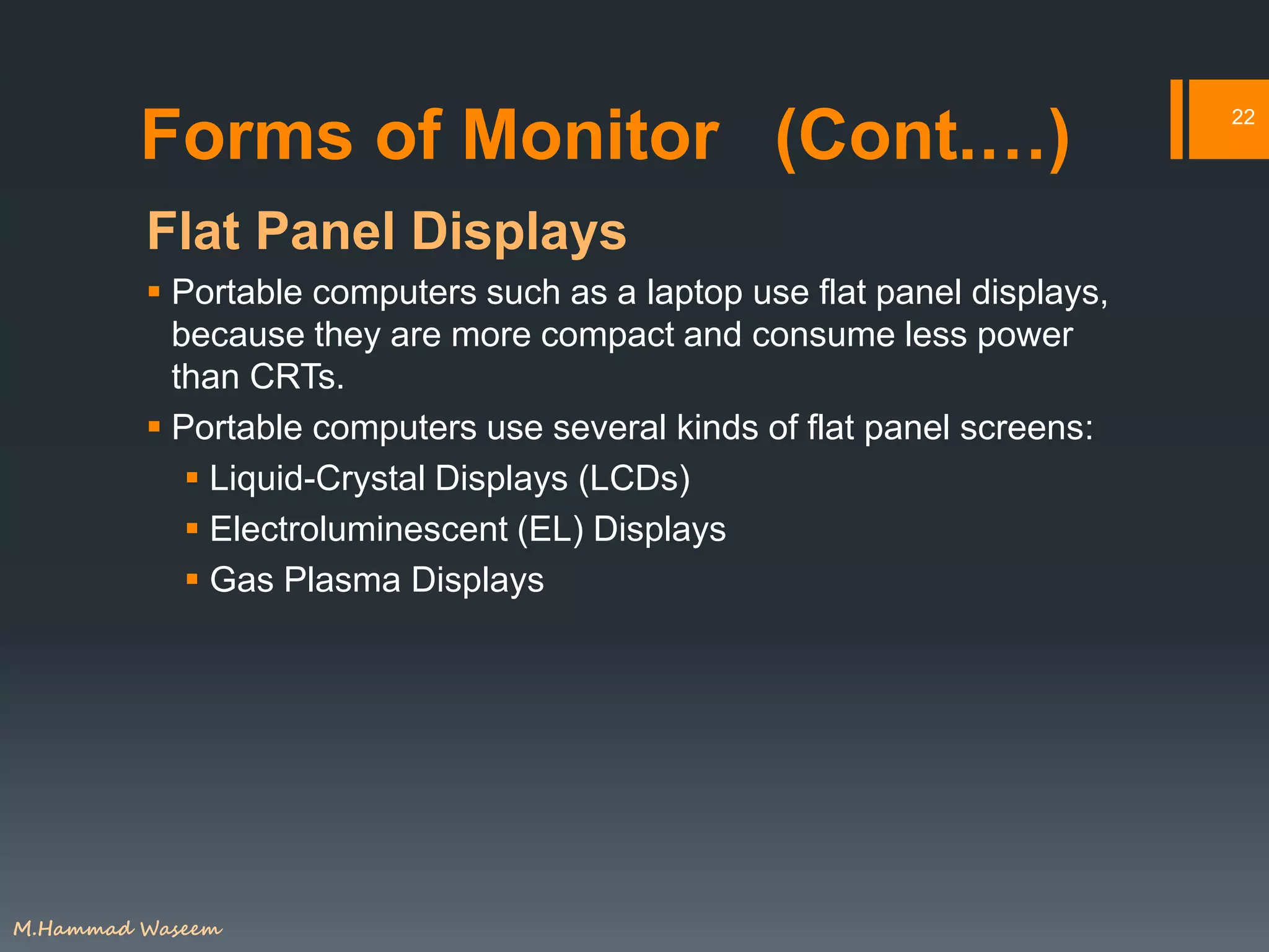 Forms of Monitor (Cont.…)
Flat Panel Displays
 Portable computers such as a laptop use flat panel displays,
because they are more compact and consume less power
than CRTs.
 Portable computers use several kinds of flat panel screens:
 Liquid-Crystal Displays (LCDs)
 Electroluminescent (EL) Displays
 Gas Plasma Displays
22
M.Hammad Waseem
 