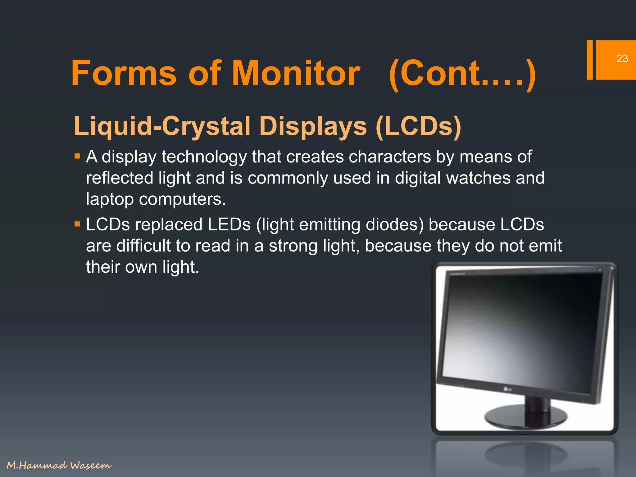 Forms of Monitor (Cont.…)
Liquid-Crystal Displays (LCDs)
 A display technology that creates characters by means of
reflected light and is commonly used in digital watches and
laptop computers.
 LCDs replaced LEDs (light emitting diodes) because LCDs
are difficult to read in a strong light, because they do not emit
their own light.
23
M.Hammad Waseem
 