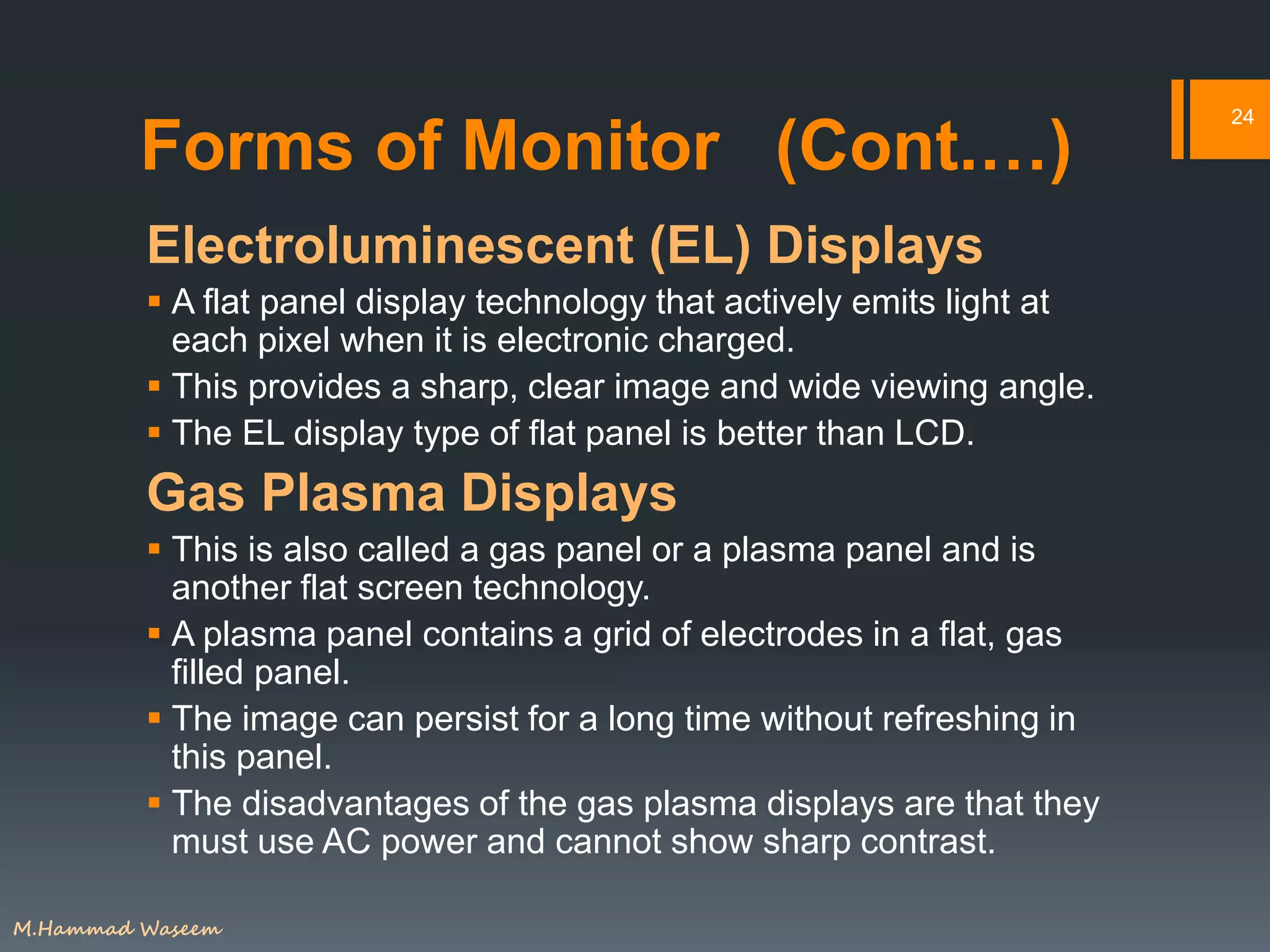 Forms of Monitor (Cont.…)
Electroluminescent (EL) Displays
 A flat panel display technology that actively emits light at
each pixel when it is electronic charged.
 This provides a sharp, clear image and wide viewing angle.
 The EL display type of flat panel is better than LCD.
Gas Plasma Displays
 This is also called a gas panel or a plasma panel and is
another flat screen technology.
 A plasma panel contains a grid of electrodes in a flat, gas
filled panel.
 The image can persist for a long time without refreshing in
this panel.
 The disadvantages of the gas plasma displays are that they
must use AC power and cannot show sharp contrast.
24
M.Hammad Waseem
 