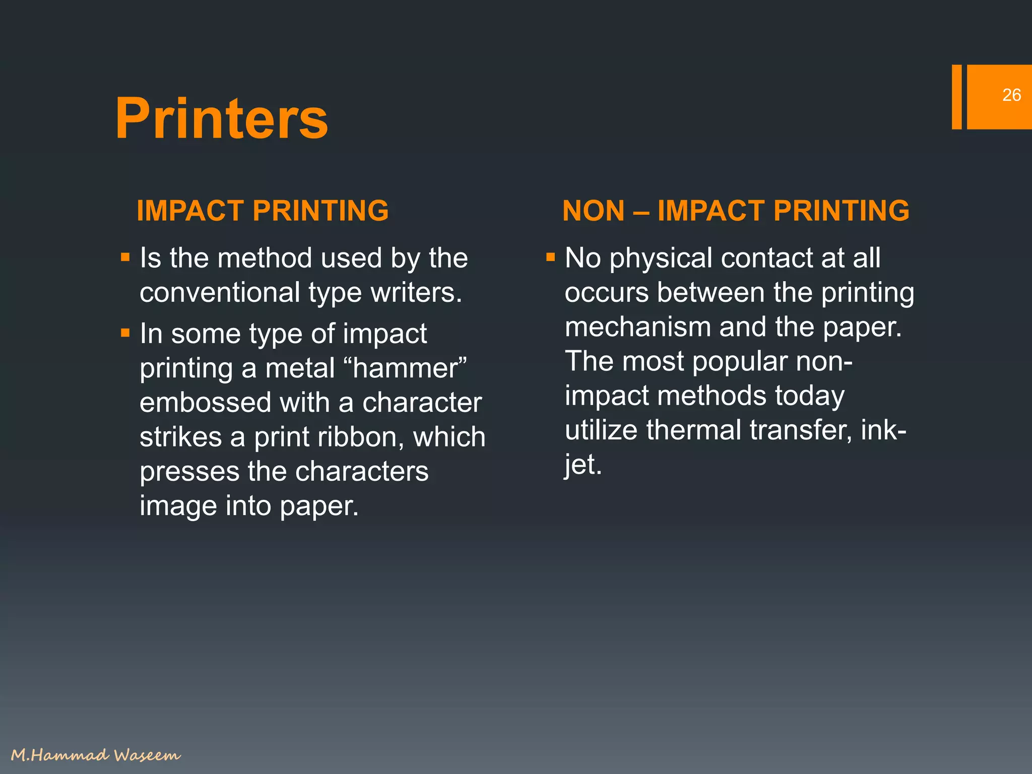 IMPACT PRINTING NON – IMPACT PRINTING
26
Printers
 Is the method used by the
conventional type writers.
 In some type of impact
printing a metal “hammer”
embossed with a character
strikes a print ribbon, which
presses the characters
image into paper.
 No physical contact at all
occurs between the printing
mechanism and the paper.
The most popular non-
impact methods today
utilize thermal transfer, ink-
jet.
M.Hammad Waseem
 