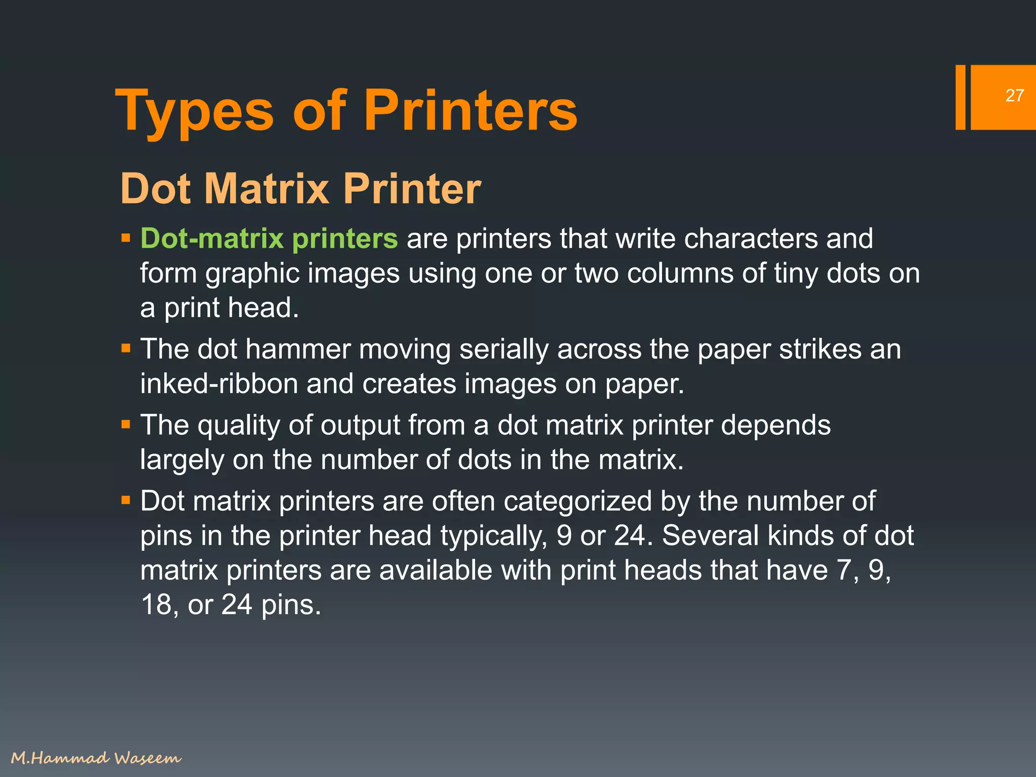 Types of Printers
Dot Matrix Printer
 Dot-matrix printers are printers that write characters and
form graphic images using one or two columns of tiny dots on
a print head.
 The dot hammer moving serially across the paper strikes an
inked-ribbon and creates images on paper.
 The quality of output from a dot matrix printer depends
largely on the number of dots in the matrix.
 Dot matrix printers are often categorized by the number of
pins in the printer head typically, 9 or 24. Several kinds of dot
matrix printers are available with print heads that have 7, 9,
18, or 24 pins.
27
M.Hammad Waseem
 