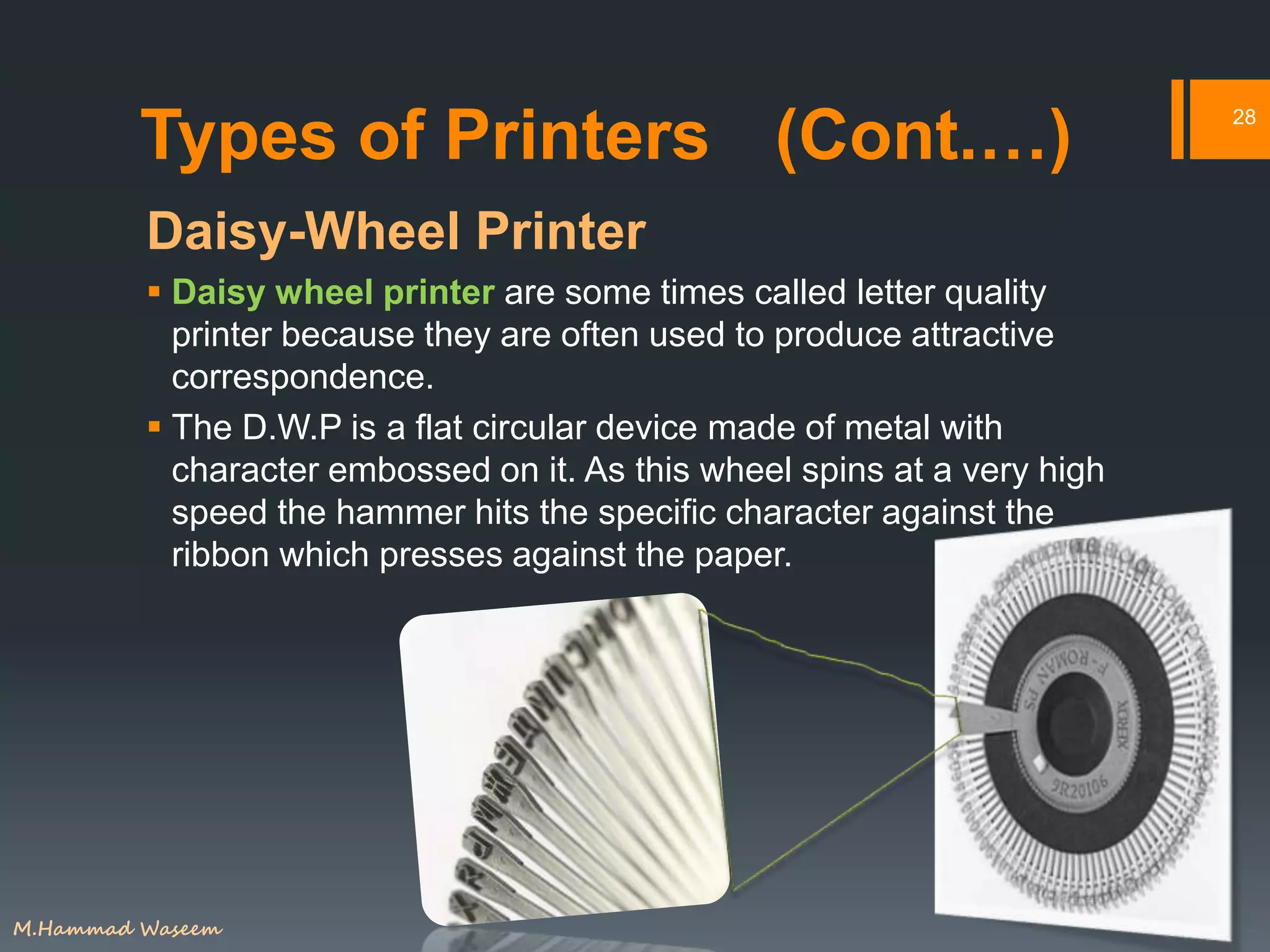 Types of Printers (Cont.…)
Daisy-Wheel Printer
 Daisy wheel printer are some times called letter quality
printer because they are often used to produce attractive
correspondence.
 The D.W.P is a flat circular device made of metal with
character embossed on it. As this wheel spins at a very high
speed the hammer hits the specific character against the
ribbon which presses against the paper.
28
M.Hammad Waseem
 