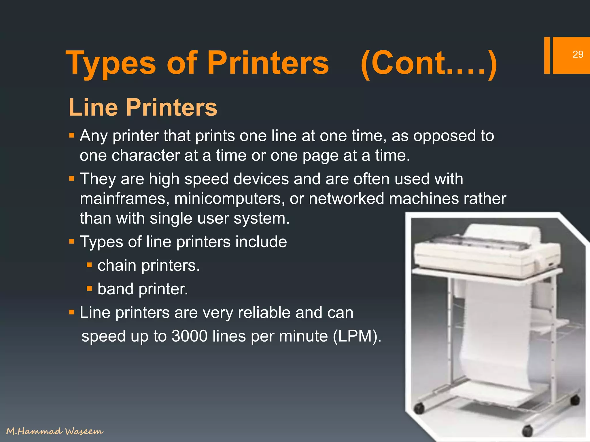 Types of Printers (Cont.…)
Line Printers
 Any printer that prints one line at one time, as opposed to
one character at a time or one page at a time.
 They are high speed devices and are often used with
mainframes, minicomputers, or networked machines rather
than with single user system.
 Types of line printers include
 chain printers.
 band printer.
 Line printers are very reliable and can
speed up to 3000 lines per minute (LPM).
29
M.Hammad Waseem
 