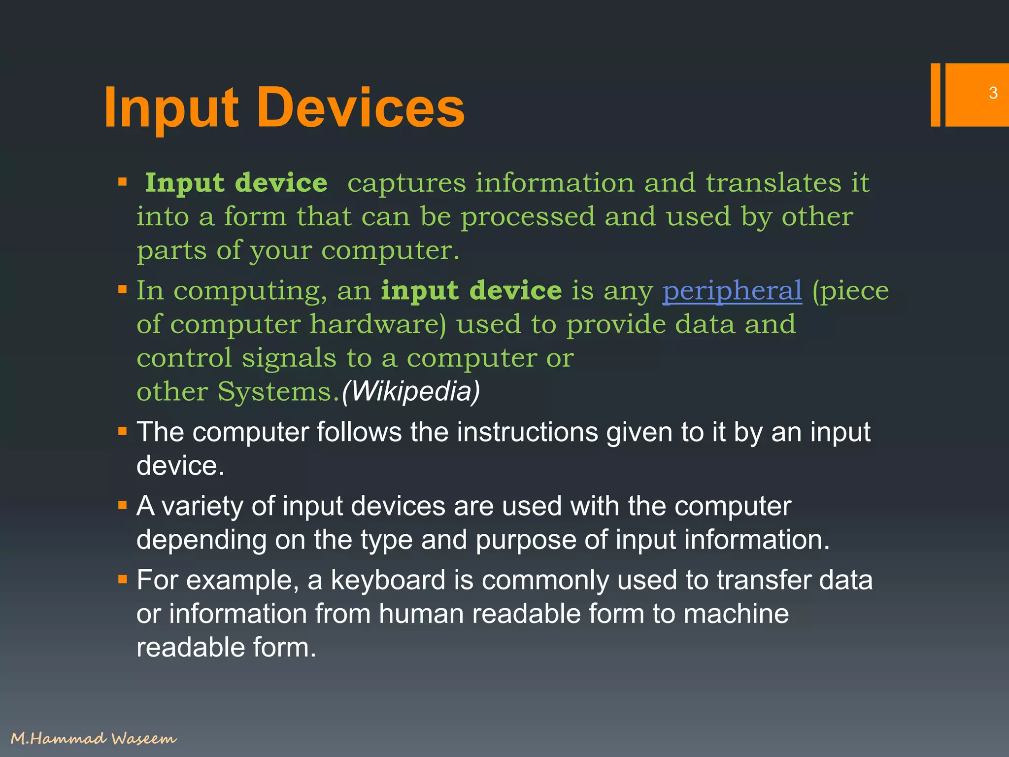 Input Devices
 Input device captures information and translates it
into a form that can be processed and used by other
parts of your computer.
 In computing, an input device is any peripheral (piece
of computer hardware) used to provide data and
control signals to a computer or
other Systems.(Wikipedia)
 The computer follows the instructions given to it by an input
device.
 A variety of input devices are used with the computer
depending on the type and purpose of input information.
 For example, a keyboard is commonly used to transfer data
or information from human readable form to machine
readable form.
3
M.Hammad Waseem
 
