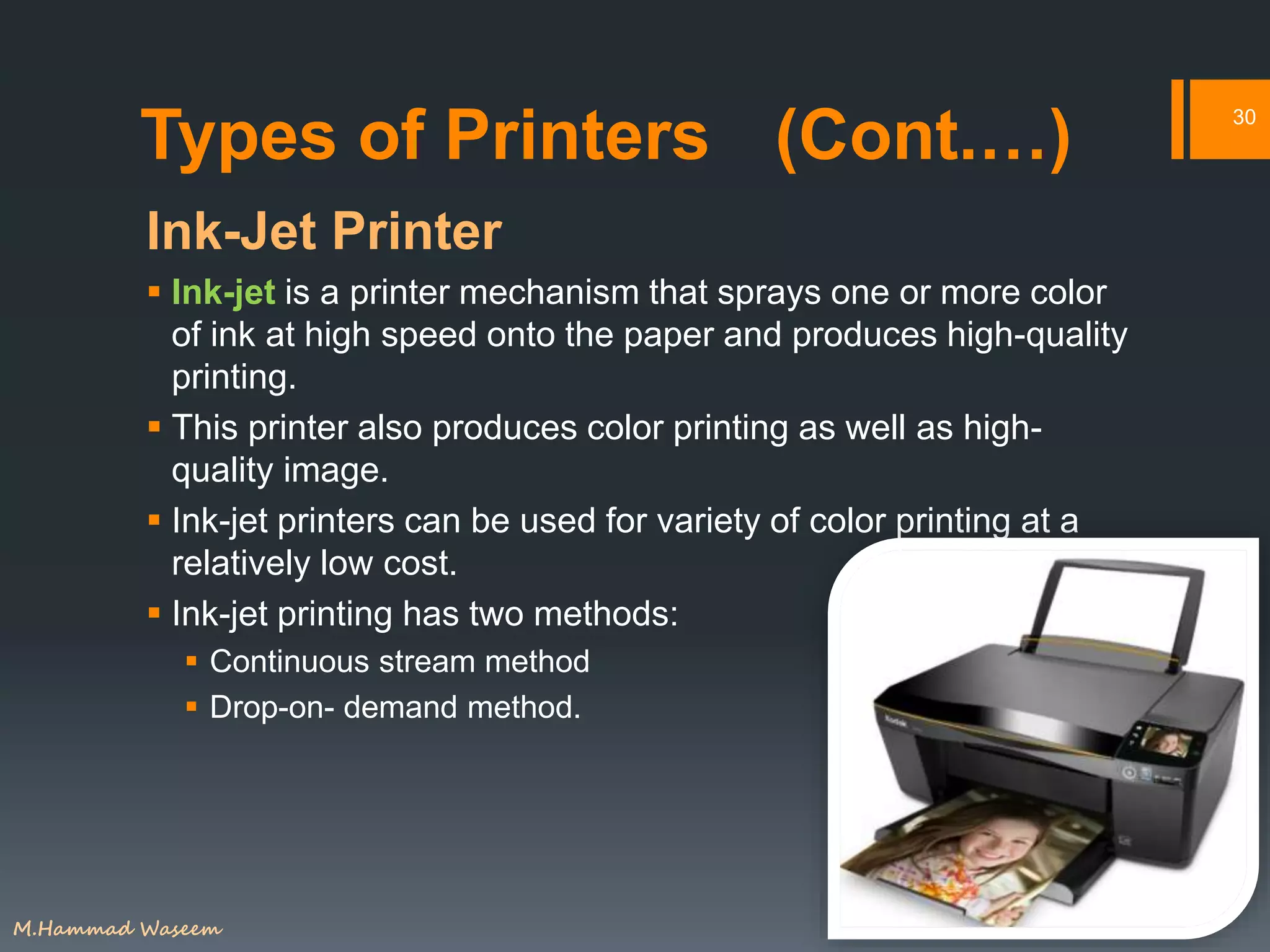 Types of Printers (Cont.…)
Ink-Jet Printer
 Ink-jet is a printer mechanism that sprays one or more color
of ink at high speed onto the paper and produces high-quality
printing.
 This printer also produces color printing as well as high-
quality image.
 Ink-jet printers can be used for variety of color printing at a
relatively low cost.
 Ink-jet printing has two methods:
 Continuous stream method
 Drop-on- demand method.
30
M.Hammad Waseem
 