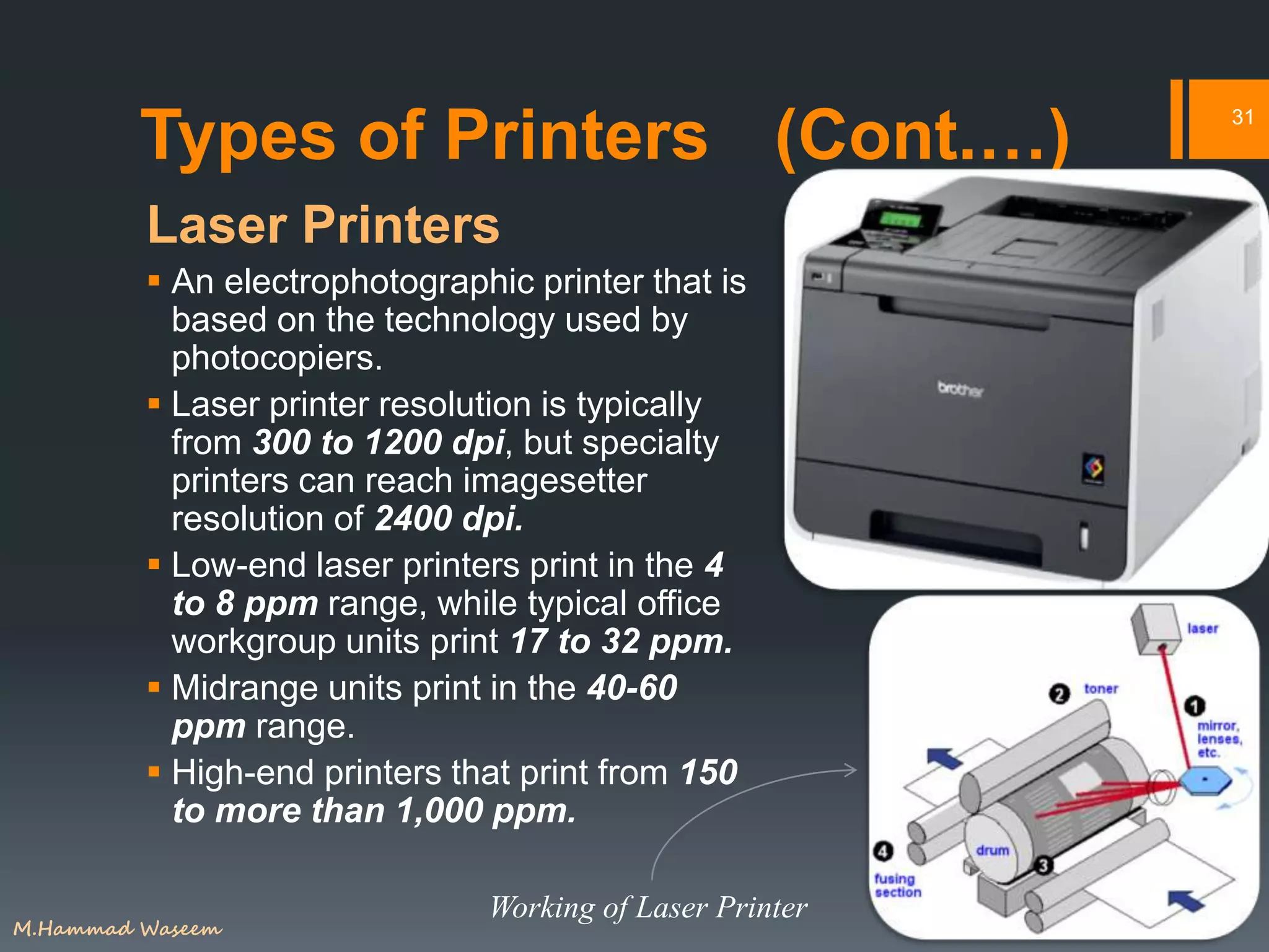 Types of Printers (Cont.…)
Laser Printers
 An electrophotographic printer that is
based on the technology used by
photocopiers.
 Laser printer resolution is typically
from 300 to 1200 dpi, but specialty
printers can reach imagesetter
resolution of 2400 dpi.
 Low-end laser printers print in the 4
to 8 ppm range, while typical office
workgroup units print 17 to 32 ppm.
 Midrange units print in the 40-60
ppm range.
 High-end printers that print from 150
to more than 1,000 ppm.
31
Working of Laser Printer
M.Hammad Waseem
 