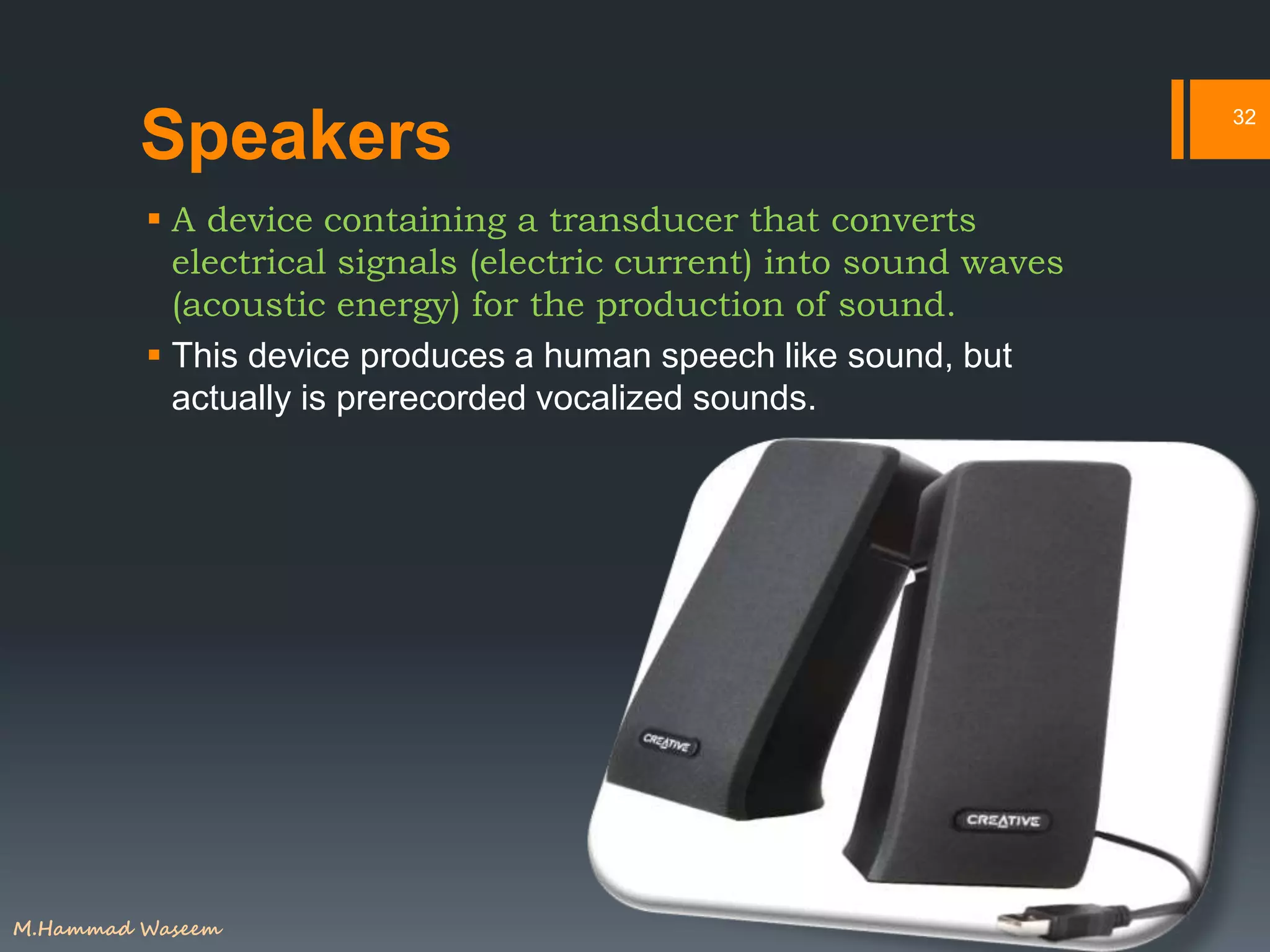 Speakers
 A device containing a transducer that converts
electrical signals (electric current) into sound waves
(acoustic energy) for the production of sound.
 This device produces a human speech like sound, but
actually is prerecorded vocalized sounds.
32
M.Hammad Waseem
 