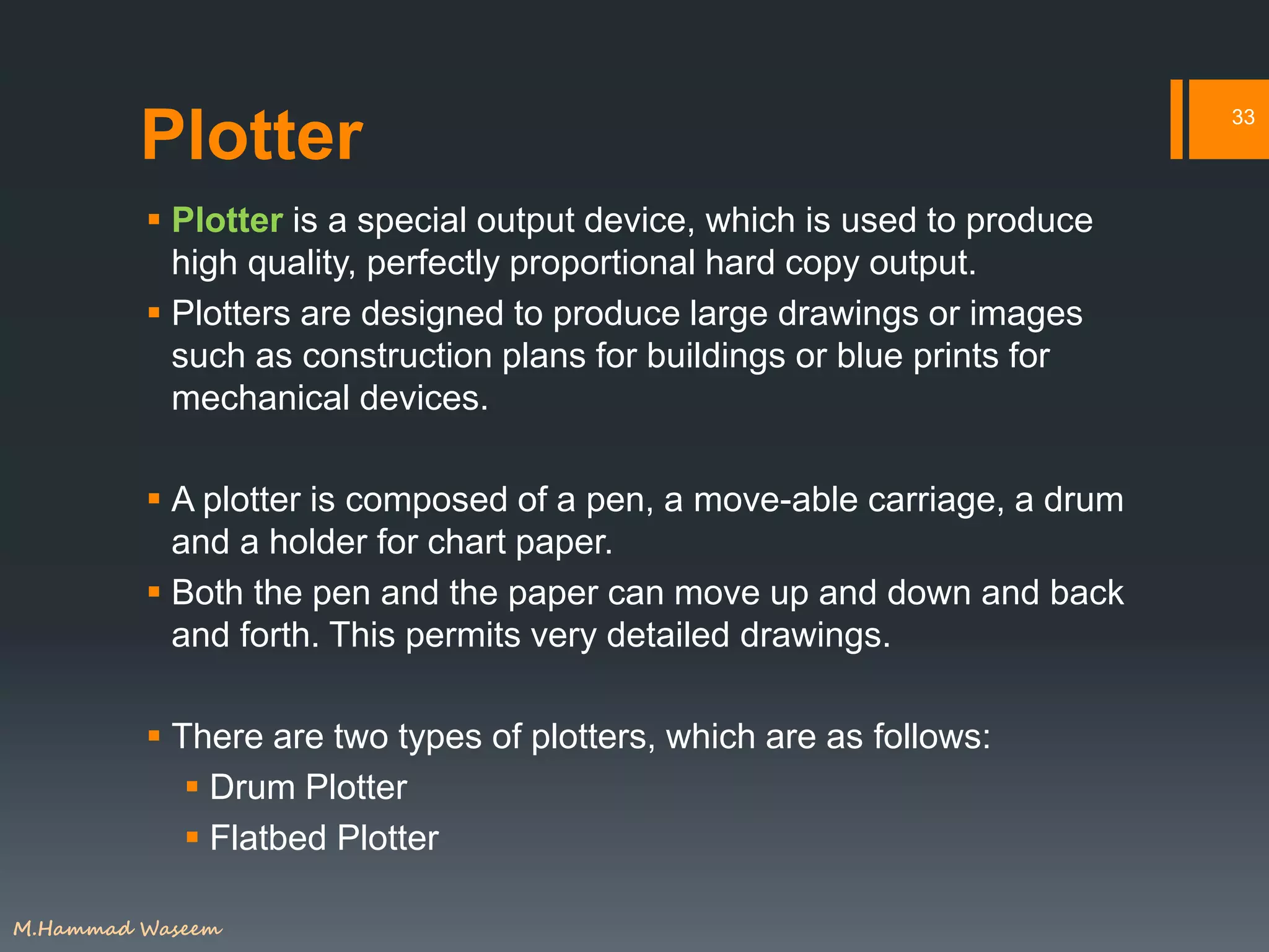 Plotter
 Plotter is a special output device, which is used to produce
high quality, perfectly proportional hard copy output.
 Plotters are designed to produce large drawings or images
such as construction plans for buildings or blue prints for
mechanical devices.
 A plotter is composed of a pen, a move-able carriage, a drum
and a holder for chart paper.
 Both the pen and the paper can move up and down and back
and forth. This permits very detailed drawings.
 There are two types of plotters, which are as follows:
 Drum Plotter
 Flatbed Plotter
33
M.Hammad Waseem
 