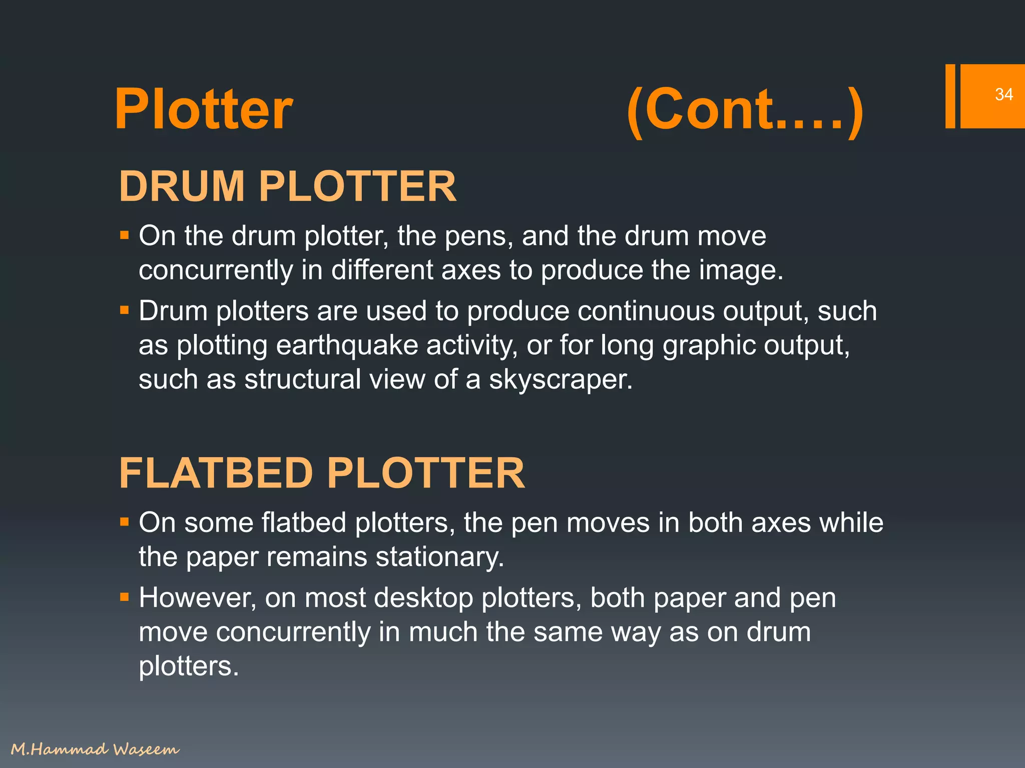 Plotter (Cont.…)
DRUM PLOTTER
 On the drum plotter, the pens, and the drum move
concurrently in different axes to produce the image.
 Drum plotters are used to produce continuous output, such
as plotting earthquake activity, or for long graphic output,
such as structural view of a skyscraper.
FLATBED PLOTTER
 On some flatbed plotters, the pen moves in both axes while
the paper remains stationary.
 However, on most desktop plotters, both paper and pen
move concurrently in much the same way as on drum
plotters.
34
M.Hammad Waseem
 