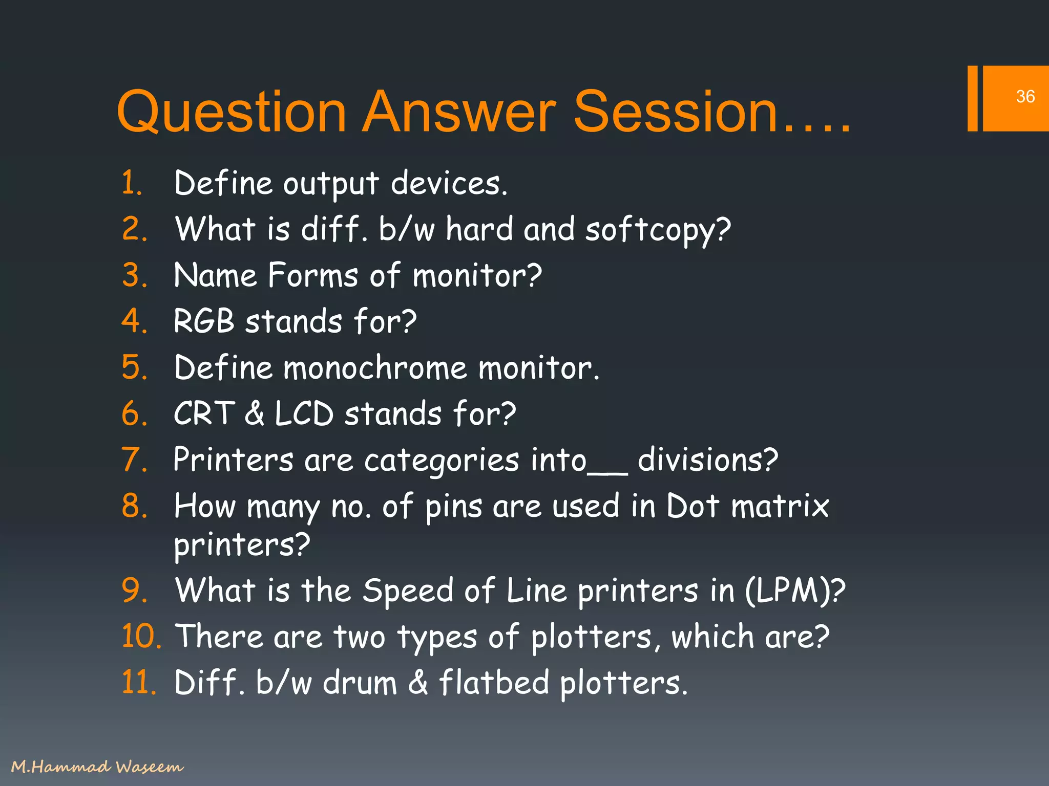 Question Answer Session….
1. Define output devices.
2. What is diff. b/w hard and softcopy?
3. Name Forms of monitor?
4. RGB stands for?
5. Define monochrome monitor.
6. CRT & LCD stands for?
7. Printers are categories into__ divisions?
8. How many no. of pins are used in Dot matrix
printers?
9. What is the Speed of Line printers in (LPM)?
10. There are two types of plotters, which are?
11. Diff. b/w drum & flatbed plotters.
36
M.Hammad Waseem
 