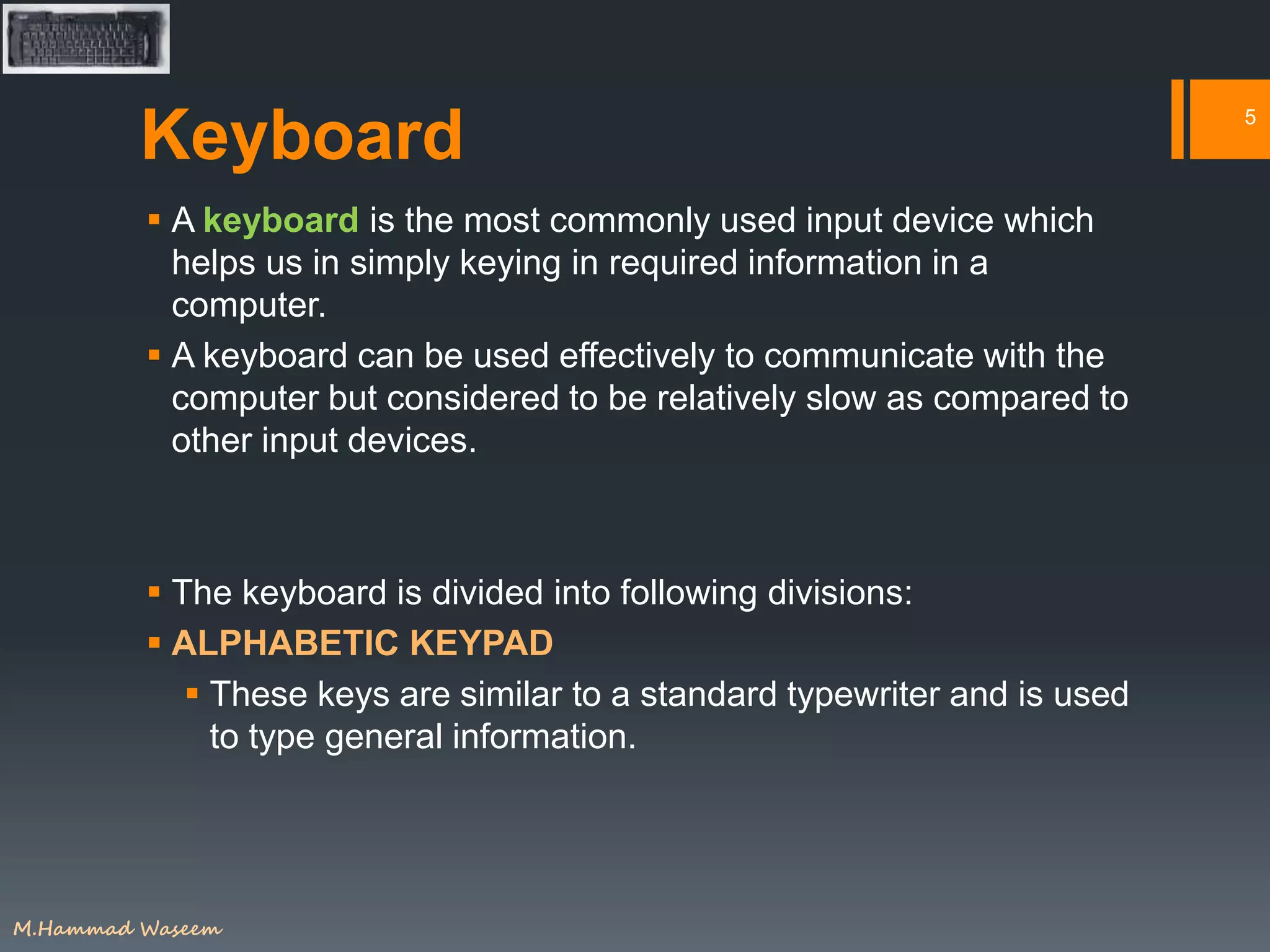 Keyboard
 A keyboard is the most commonly used input device which
helps us in simply keying in required information in a
computer.
 A keyboard can be used effectively to communicate with the
computer but considered to be relatively slow as compared to
other input devices.
 The keyboard is divided into following divisions:
 ALPHABETIC KEYPAD
 These keys are similar to a standard typewriter and is used
to type general information.
5
M.Hammad Waseem
 