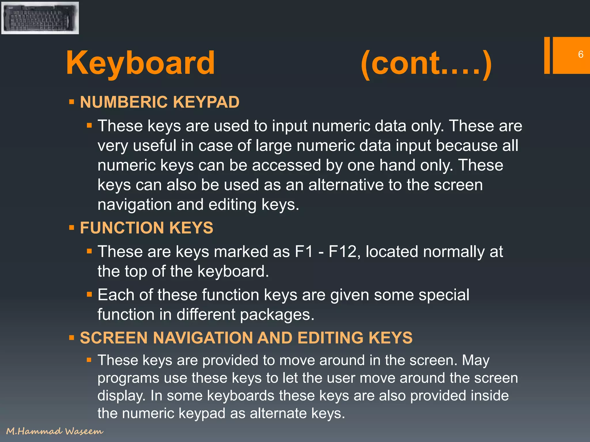 Keyboard (cont.…)
 NUMBERIC KEYPAD
 These keys are used to input numeric data only. These are
very useful in case of large numeric data input because all
numeric keys can be accessed by one hand only. These
keys can also be used as an alternative to the screen
navigation and editing keys.
 FUNCTION KEYS
 These are keys marked as F1 - F12, located normally at
the top of the keyboard.
 Each of these function keys are given some special
function in different packages.
 SCREEN NAVIGATION AND EDITING KEYS
 These keys are provided to move around in the screen. May
programs use these keys to let the user move around the screen
display. In some keyboards these keys are also provided inside
the numeric keypad as alternate keys.
6
M.Hammad Waseem
 