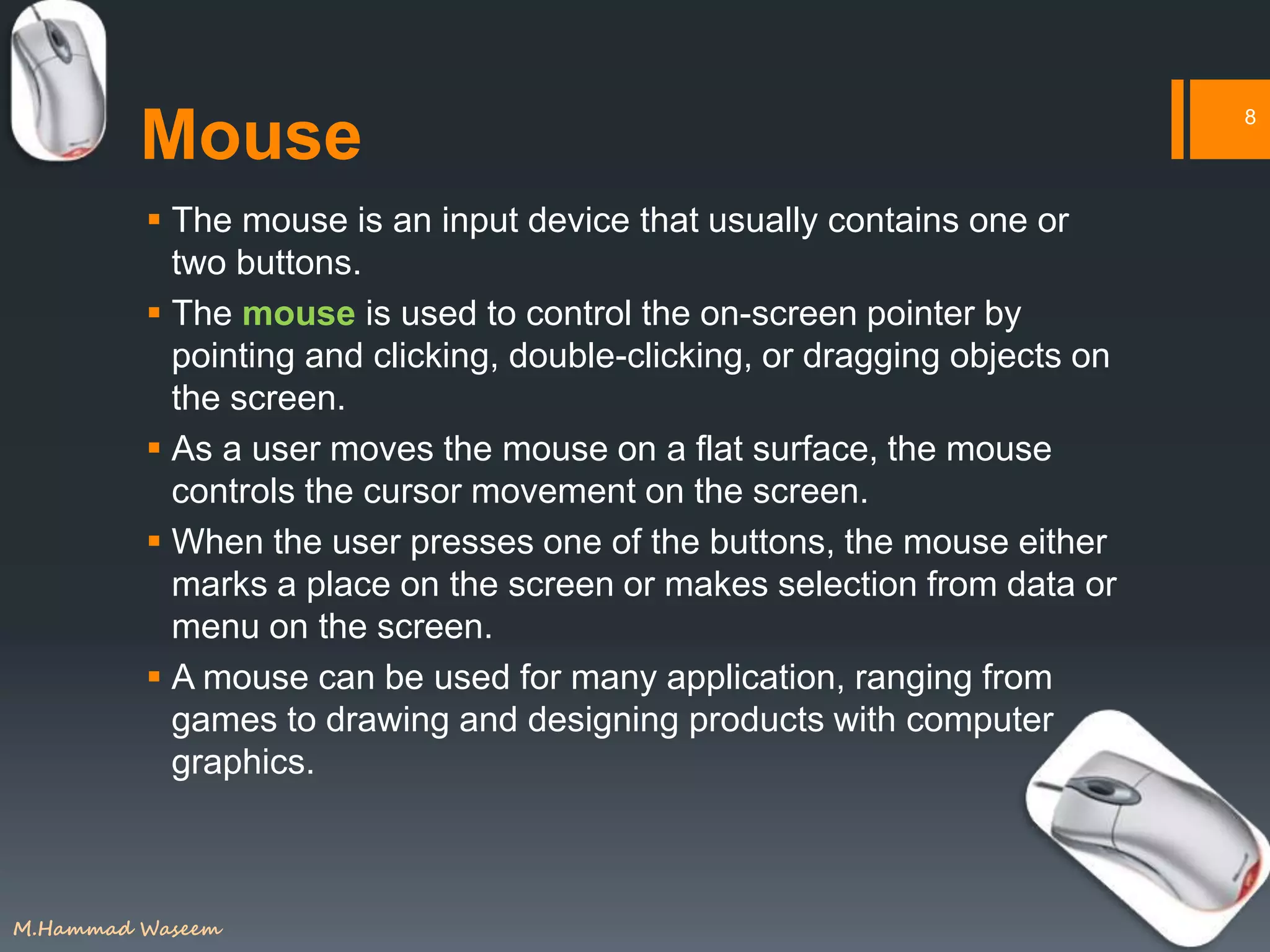 Mouse
 The mouse is an input device that usually contains one or
two buttons.
 The mouse is used to control the on-screen pointer by
pointing and clicking, double-clicking, or dragging objects on
the screen.
 As a user moves the mouse on a flat surface, the mouse
controls the cursor movement on the screen.
 When the user presses one of the buttons, the mouse either
marks a place on the screen or makes selection from data or
menu on the screen.
 A mouse can be used for many application, ranging from
games to drawing and designing products with computer
graphics.
8
M.Hammad Waseem
 