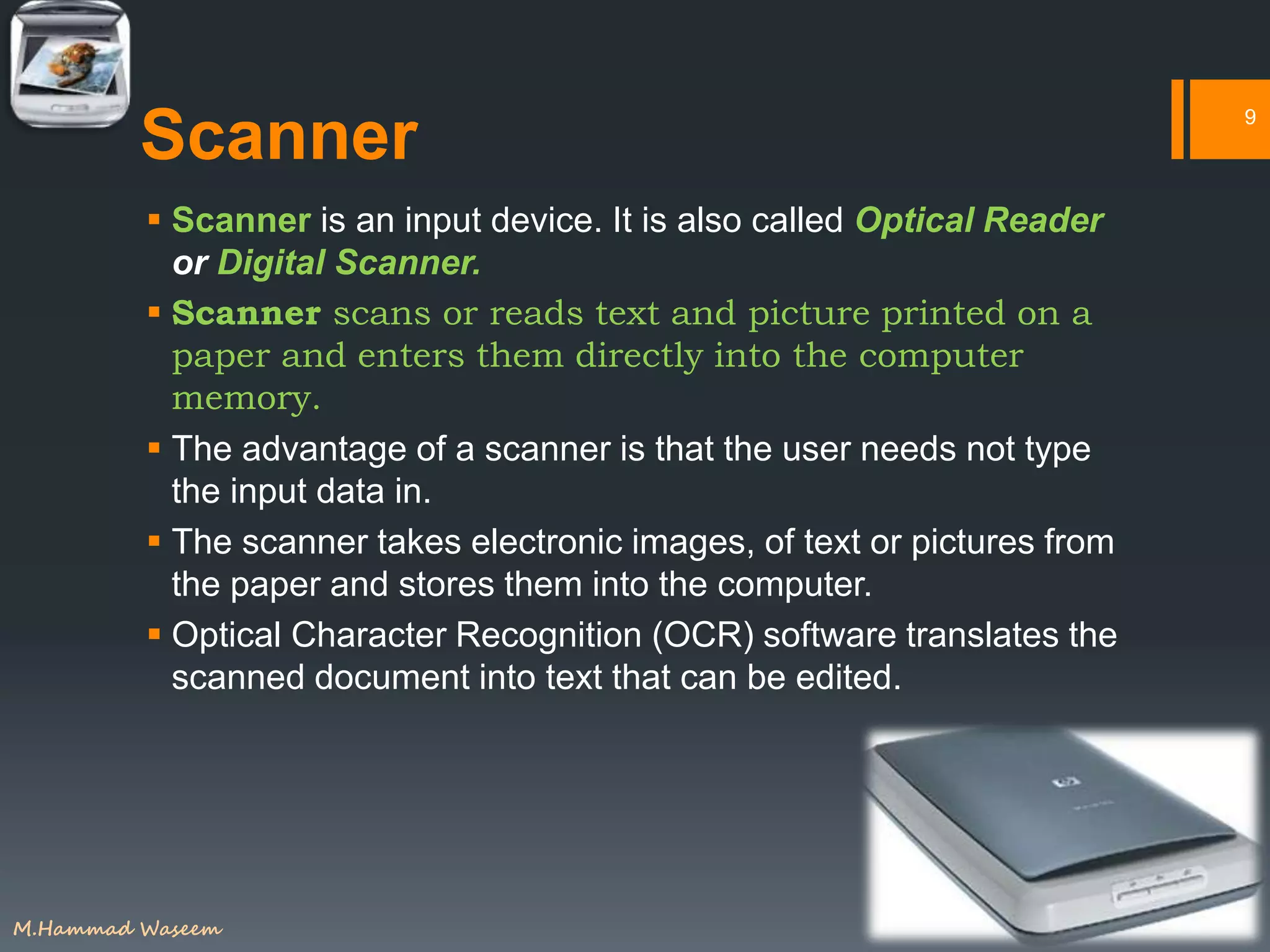 Scanner
 Scanner is an input device. It is also called Optical Reader
or Digital Scanner.
 Scanner scans or reads text and picture printed on a
paper and enters them directly into the computer
memory.
 The advantage of a scanner is that the user needs not type
the input data in.
 The scanner takes electronic images, of text or pictures from
the paper and stores them into the computer.
 Optical Character Recognition (OCR) software translates the
scanned document into text that can be edited.
9
M.Hammad Waseem
 