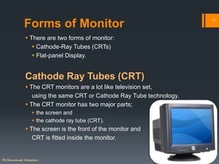 Forms of Monitor
 There are two forms of monitor:
 Cathode-Ray Tubes (CRTs)
 Flat-panel Display.
Cathode Ray Tubes (CRT)
 The CRT monitors are a lot like television set,
using the same CRT or Cathode Ray Tube technology.
 The CRT monitor has two major parts;
 the screen and
 the cathode ray tube (CRT).
 The screen is the front of the monitor and
CRT is fitted inside the monitor.
21
M.Hammad Waseem
 