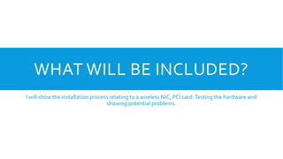 WHAT WILL BE INCLUDED?
I will show the installation process relating to a wireless NIC, PCI card.Testing the hardware and
showing potential problems.
 