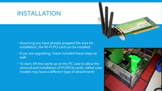 INSTALLATION
 Assuming you have already prepped the area for
installation, theWi-Fi PCI card can be installed.
 If you are upgrading, I have included these steps as
well.
 To start, lift the cache up on the PC case to allow the
removal and installation of PCI/PCIe cards. (other case
models may have a different type of attachment)
 