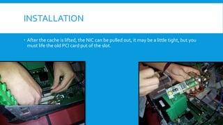 INSTALLATION
 After the cache is lifted, the NIC can be pulled out, it may be a little tight, but you
must life the old PCI card put of the slot.
 