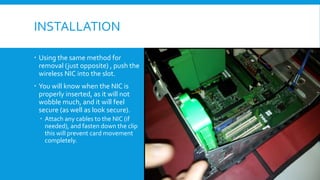 INSTALLATION
 Using the same method for
removal (just opposite) , push the
wireless NIC into the slot.
 You will know when the NIC is
properly inserted, as it will not
wobble much, and it will feel
secure (as well as look secure).
 Attach any cables to the NIC (if
needed), and fasten down the clip
this will prevent card movement
completely.
 