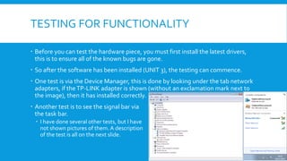 TESTING FOR FUNCTIONALITY
 Before you can test the hardware piece, you must first install the latest drivers,
this is to ensure all of the known bugs are gone.
 So after the software has been installed (UNIT 3), the testing can commence.
 One test is via the Device Manager, this is done by looking under the tab network
adapters, if theTP-LINK adapter is shown (without an exclamation mark next to
the image), then it has installed correctly.
 Another test is to see the signal bar via
the task bar.
 I have done several other tests, but I have
not shown pictures of them. A description
of the test is all on the next slide.
 