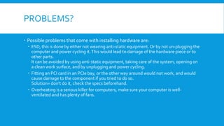 PROBLEMS?
 Possible problems that come with installing hardware are:
 ESD, this is done by either not wearing anti-static equipment. Or by not un-plugging the
computer and power cycling it.This would lead to damage of the hardware piece or to
other parts.
It can be avoided by using anti-static equipment, taking care of the system, opening on
a clean work surface, and by unplugging and power cycling.
 Fitting an PCI card in an PCIe bay, or the other way around would not work, and would
cause damage to the component if you tried to do so.
Solution= don’t do it, check the specs beforehand.
 Overheating is a serious killer for computers, make sure your computer is well-
ventilated and has plenty of fans.
 